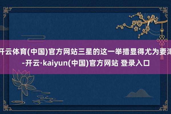 开云体育(中国)官方网站三星的这一举措显得尤为要津-开云·kaiyun(中国)官方网站 登录入口