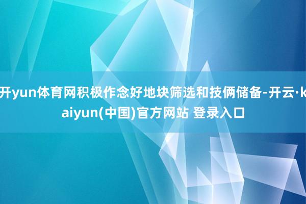 开yun体育网积极作念好地块筛选和技俩储备-开云·kaiyun(中国)官方网站 登录入口